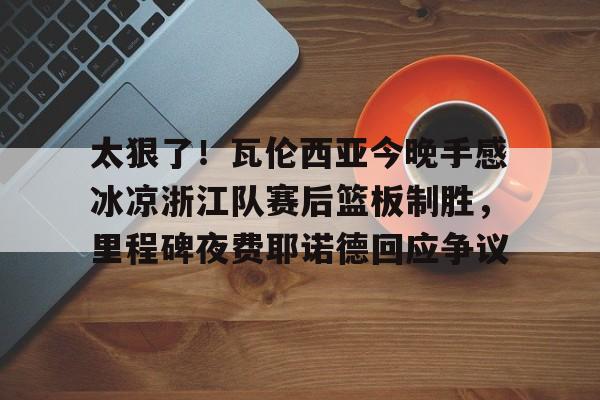 太狠了！瓦伦西亚今晚手感冰凉浙江队赛后篮板制胜，里程碑夜费耶诺德回应争议的简单介绍
